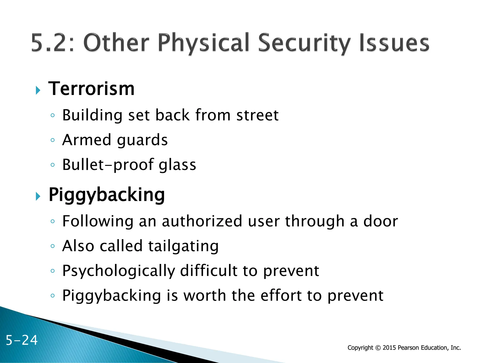Copyright © 2015 Pearson Education, Inc.
 Terrorism
◦ Building set back from street
◦ Armed guards
◦ Bullet-proof glass
 Piggybacking
◦ Following an authorized user through a door
◦ Also called tailgating
◦ Psychologically difficult to prevent
◦ Piggybacking is worth the effort to prevent
5-24
 
