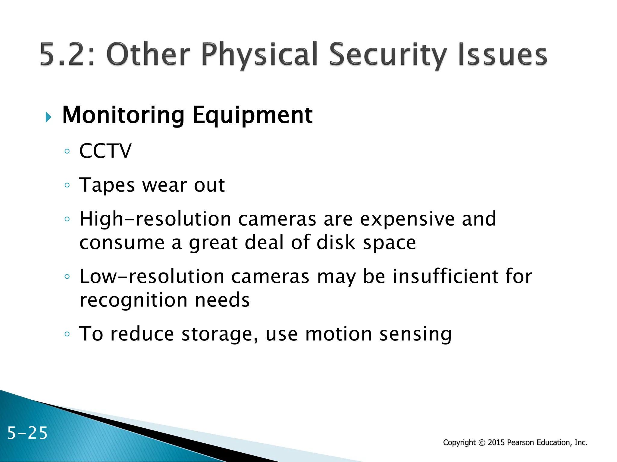 Copyright © 2015 Pearson Education, Inc.
 Monitoring Equipment
◦ CCTV
◦ Tapes wear out
◦ High-resolution cameras are expensive and
consume a great deal of disk space
◦ Low-resolution cameras may be insufficient for
recognition needs
◦ To reduce storage, use motion sensing
5-25
 