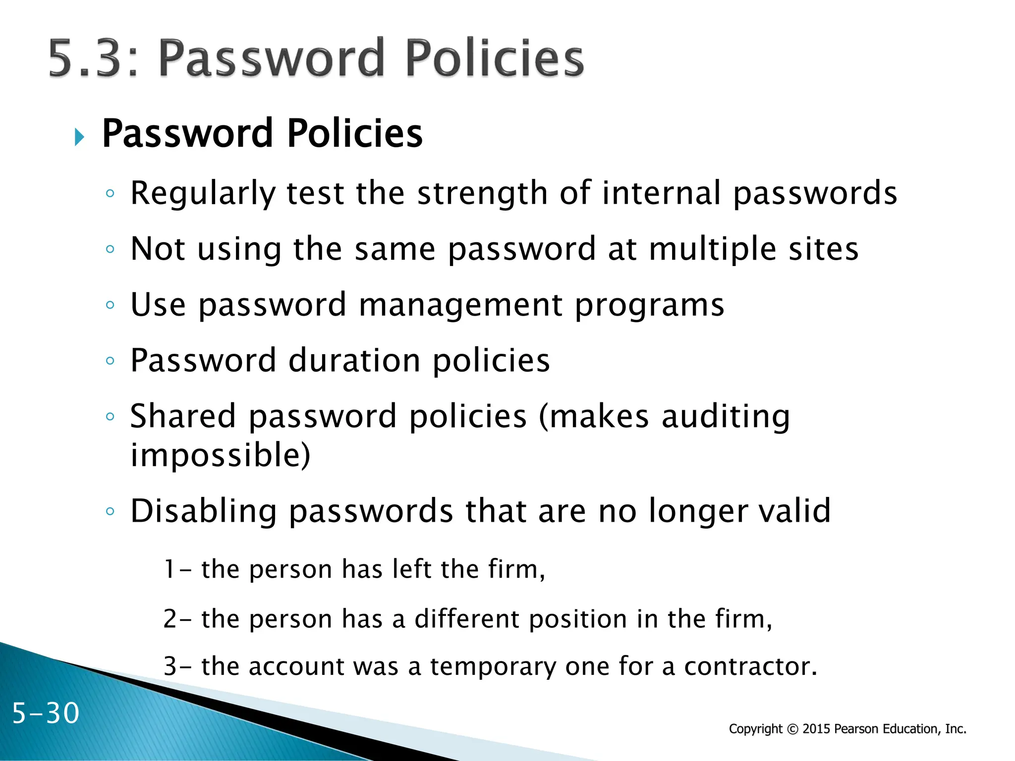 Copyright © 2015 Pearson Education, Inc.
 Password Policies
◦ Regularly test the strength of internal passwords
◦ Not using the same password at multiple sites
◦ Use password management programs
◦ Password duration policies
◦ Shared password policies (makes auditing
impossible)
◦ Disabling passwords that are no longer valid
1- the person has left the firm,
2- the person has a different position in the firm,
3- the account was a temporary one for a contractor.
5-30
 