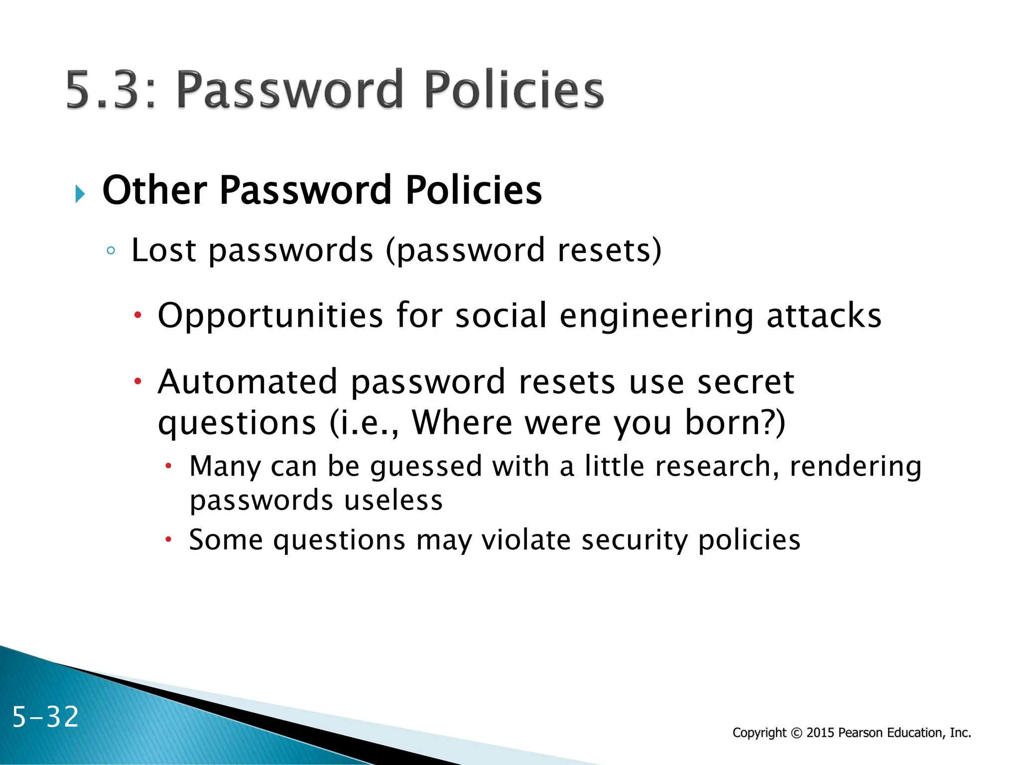 Copyright © 2015 Pearson Education, Inc.
 Other Password Policies
◦ Lost passwords (password resets)
 Opportunities for social engineering attacks
 Automated password resets use secret
questions (i.e., Where were you born?)
 Many can be guessed with a little research, rendering
passwords useless
 Some questions may violate security policies
5-32
 