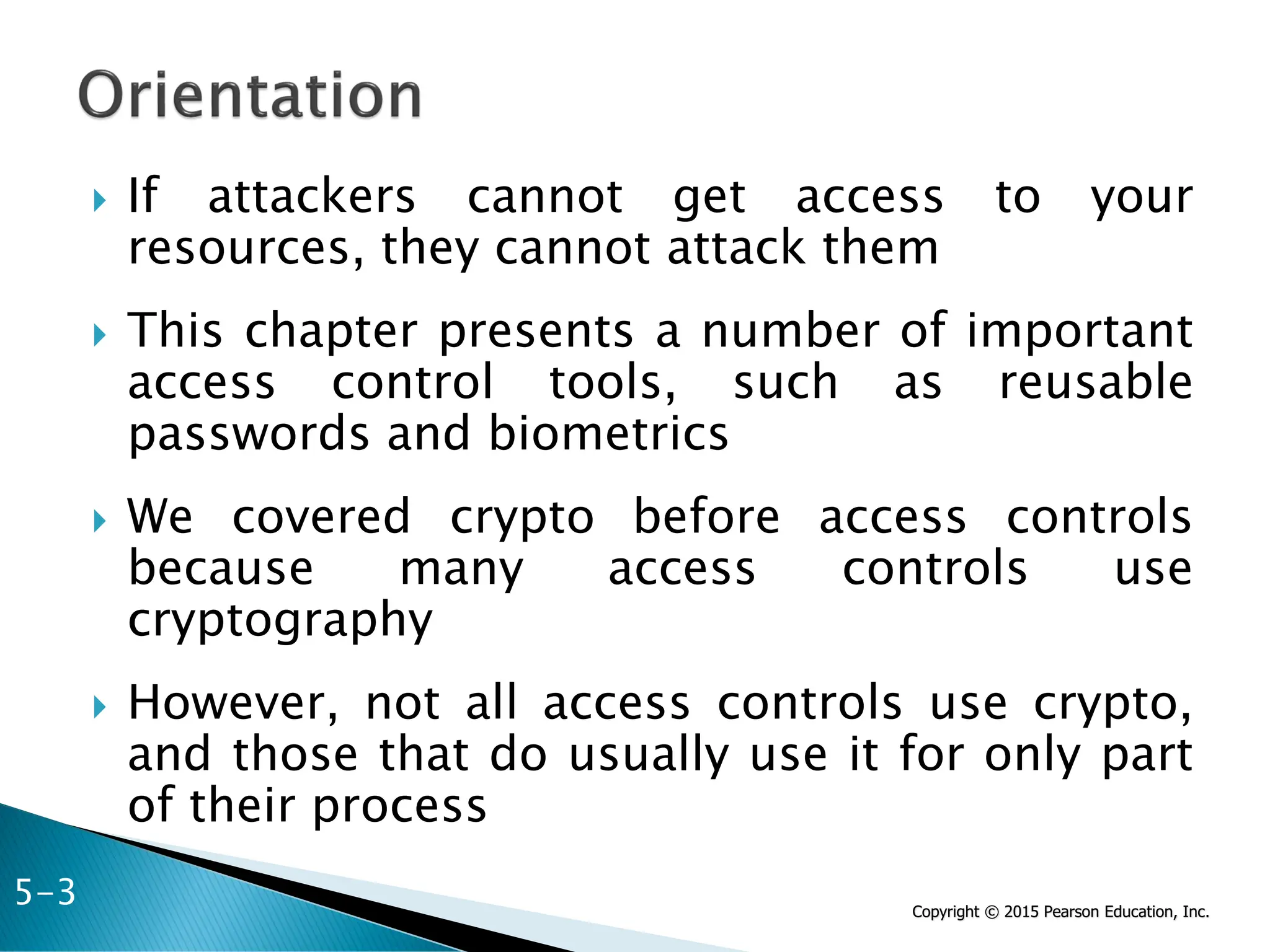 Copyright © 2015 Pearson Education, Inc.
 If attackers cannot get access to your
resources, they cannot attack them
 This chapter presents a number of important
access control tools, such as reusable
passwords and biometrics
 We covered crypto before access controls
because many access controls use
cryptography
 However, not all access controls use crypto,
and those that do usually use it for only part
of their process
5-3
 