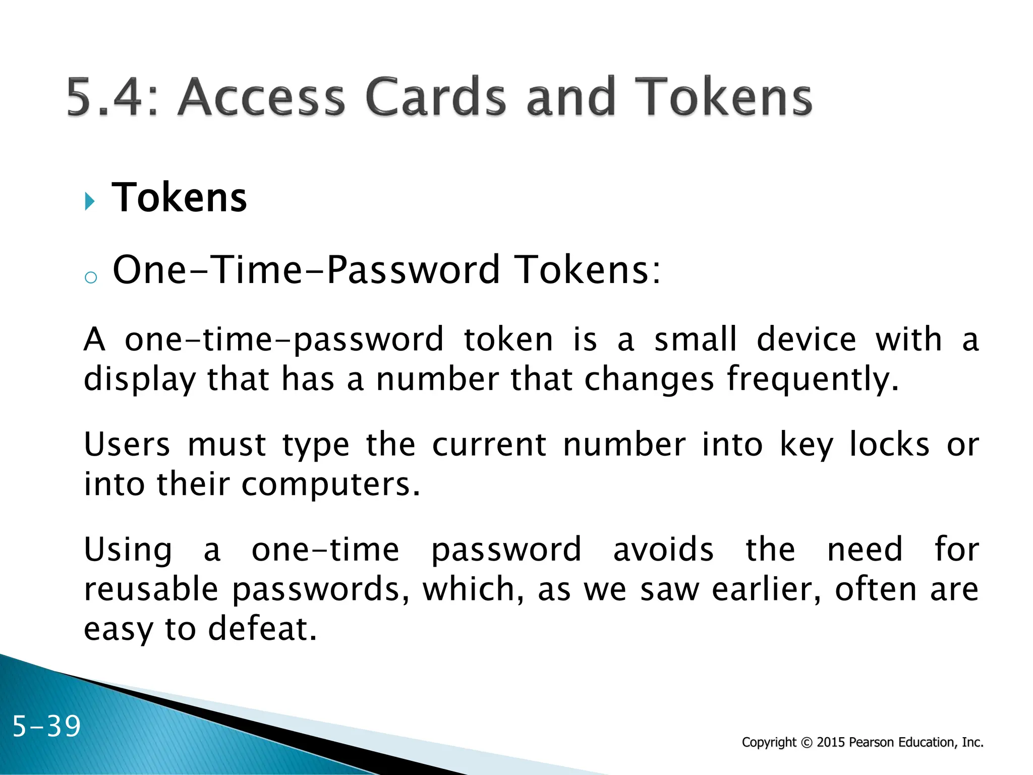 Copyright © 2015 Pearson Education, Inc.
 Tokens
o One-Time-Password Tokens:
A one-time-password token is a small device with a
display that has a number that changes frequently.
Users must type the current number into key locks or
into their computers.
Using a one-time password avoids the need for
reusable passwords, which, as we saw earlier, often are
easy to defeat.
5-39
 