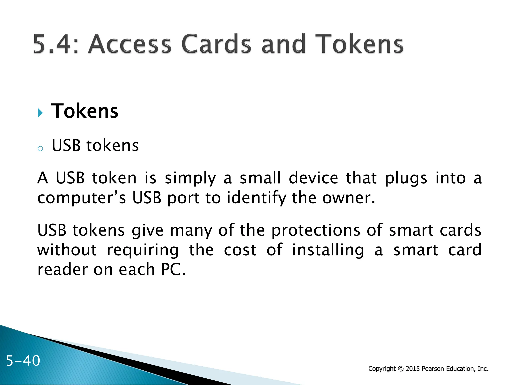Copyright © 2015 Pearson Education, Inc.
 Tokens
o USB tokens
A USB token is simply a small device that plugs into a
computer’s USB port to identify the owner.
USB tokens give many of the protections of smart cards
without requiring the cost of installing a smart card
reader on each PC.
5-40
 