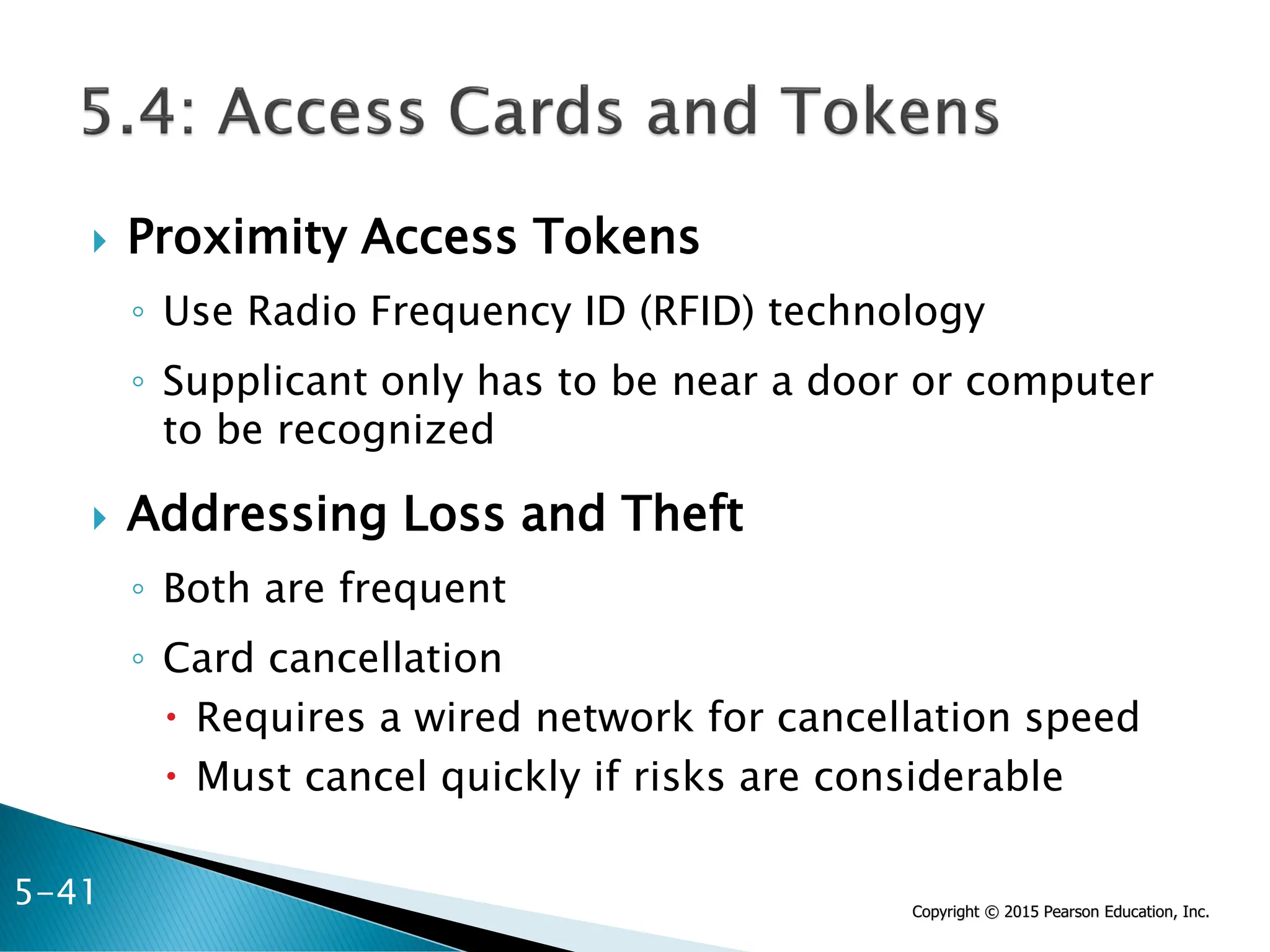 Copyright © 2015 Pearson Education, Inc.
 Proximity Access Tokens
◦ Use Radio Frequency ID (RFID) technology
◦ Supplicant only has to be near a door or computer
to be recognized
 Addressing Loss and Theft
◦ Both are frequent
◦ Card cancellation
 Requires a wired network for cancellation speed
 Must cancel quickly if risks are considerable
5-41
 