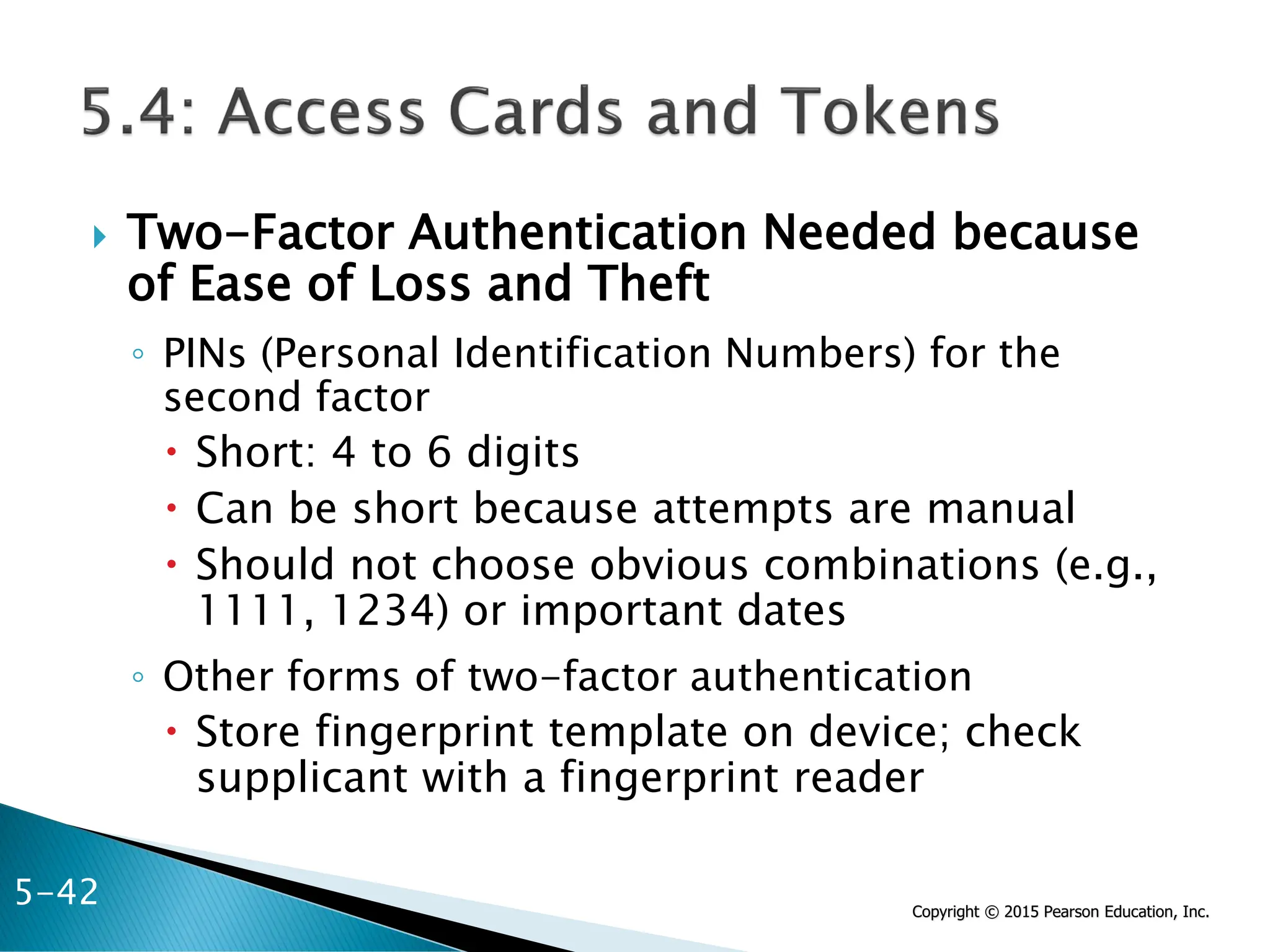 Copyright © 2015 Pearson Education, Inc.
 Two-Factor Authentication Needed because
of Ease of Loss and Theft
◦ PINs (Personal Identification Numbers) for the
second factor
 Short: 4 to 6 digits
 Can be short because attempts are manual
 Should not choose obvious combinations (e.g.,
1111, 1234) or important dates
◦ Other forms of two-factor authentication
 Store fingerprint template on device; check
supplicant with a fingerprint reader
5-42
 