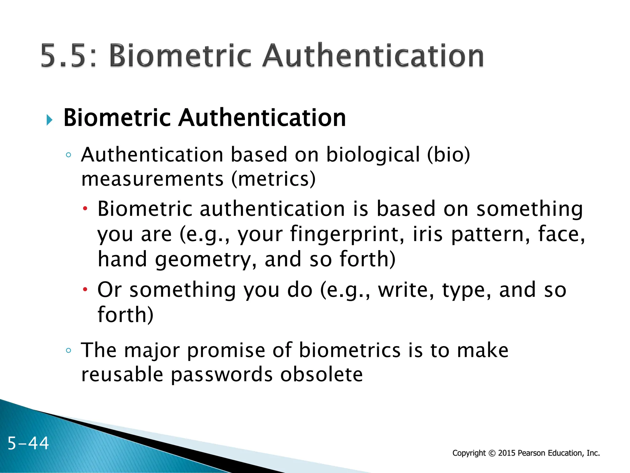 Copyright © 2015 Pearson Education, Inc.
 Biometric Authentication
◦ Authentication based on biological (bio)
measurements (metrics)
 Biometric authentication is based on something
you are (e.g., your fingerprint, iris pattern, face,
hand geometry, and so forth)
 Or something you do (e.g., write, type, and so
forth)
◦ The major promise of biometrics is to make
reusable passwords obsolete
5-44
 