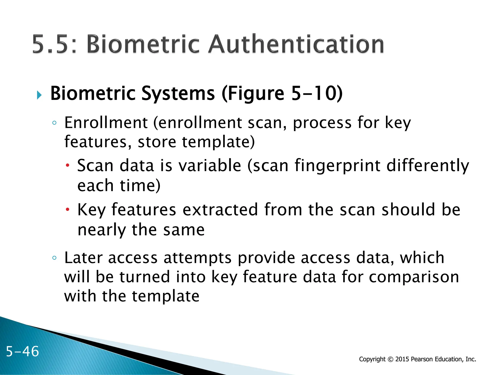 Copyright © 2015 Pearson Education, Inc.
 Biometric Systems (Figure 5-10)
◦ Enrollment (enrollment scan, process for key
features, store template)
 Scan data is variable (scan fingerprint differently
each time)
 Key features extracted from the scan should be
nearly the same
◦ Later access attempts provide access data, which
will be turned into key feature data for comparison
with the template
5-46
 