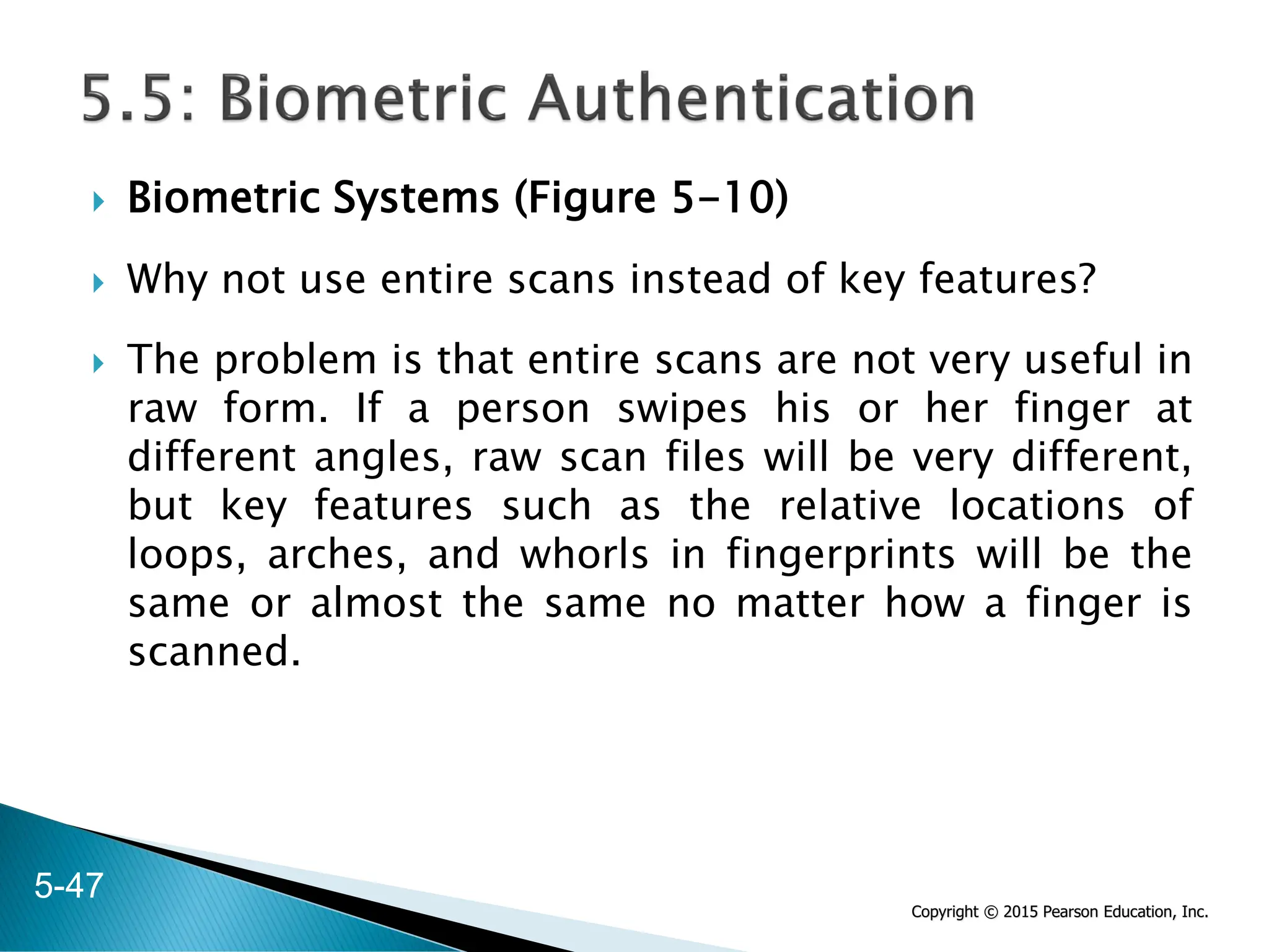 Copyright © 2015 Pearson Education, Inc.
 Biometric Systems (Figure 5-10)
 Why not use entire scans instead of key features?
 The problem is that entire scans are not very useful in
raw form. If a person swipes his or her finger at
different angles, raw scan files will be very different,
but key features such as the relative locations of
loops, arches, and whorls in fingerprints will be the
same or almost the same no matter how a finger is
scanned.
5-47
 
