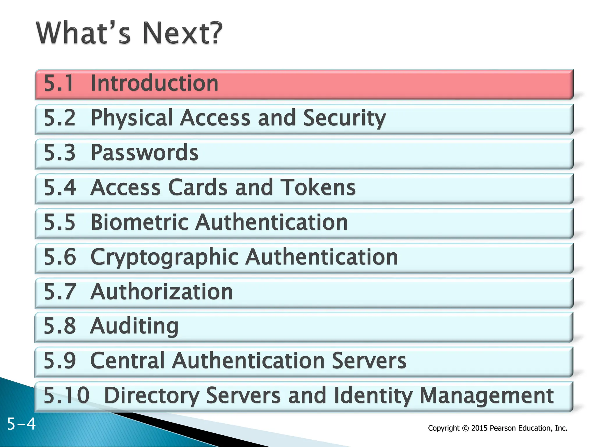 Copyright © 2015 Pearson Education, Inc.
5.1 Introduction
5.2 Physical Access and Security
5.3 Passwords
5.4 Access Cards and Tokens
5.5 Biometric Authentication
5.6 Cryptographic Authentication
5.7 Authorization
5.8 Auditing
5.9 Central Authentication Servers
5.10 Directory Servers and Identity Management
5-4
 