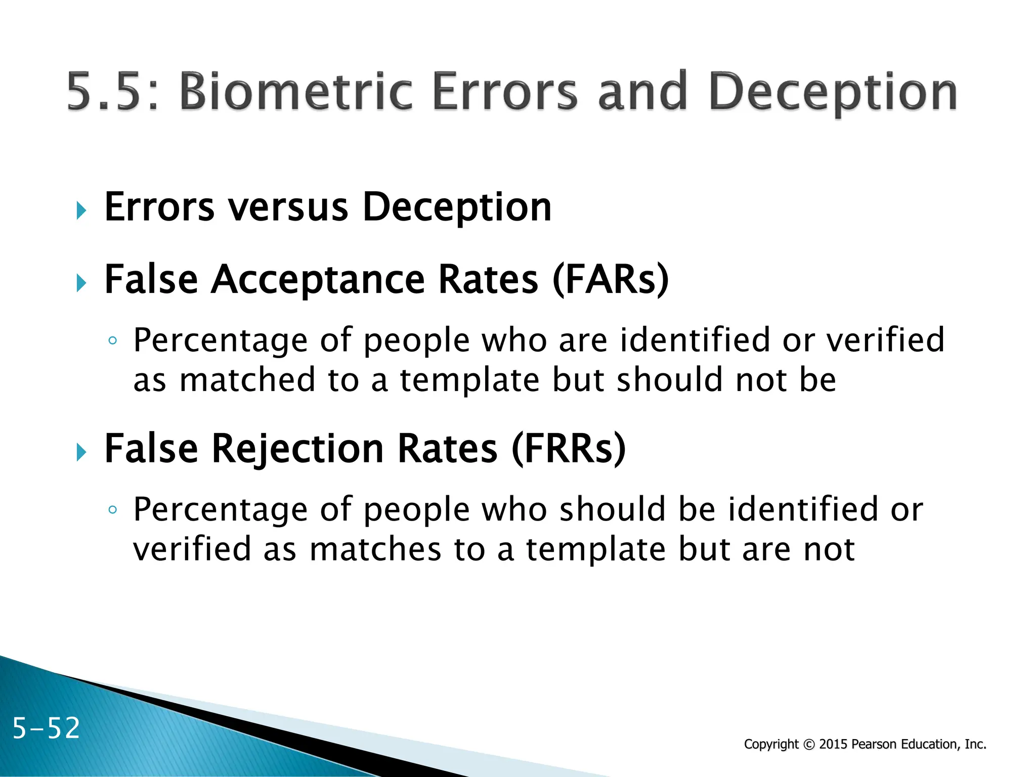 Copyright © 2015 Pearson Education, Inc.
 Errors versus Deception
 False Acceptance Rates (FARs)
◦ Percentage of people who are identified or verified
as matched to a template but should not be
 False Rejection Rates (FRRs)
◦ Percentage of people who should be identified or
verified as matches to a template but are not
5-52
 