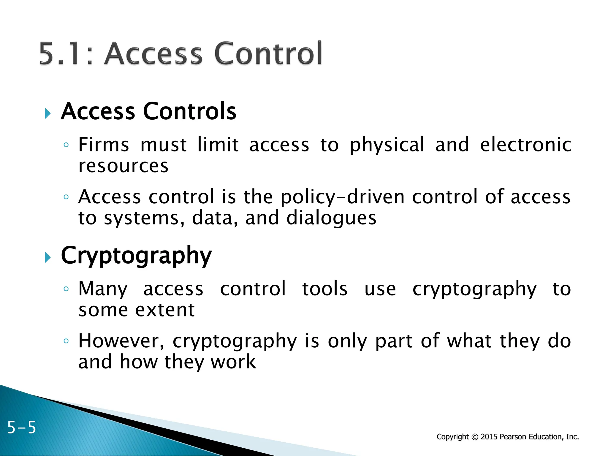 Copyright © 2015 Pearson Education, Inc.
 Access Controls
◦ Firms must limit access to physical and electronic
resources
◦ Access control is the policy-driven control of access
to systems, data, and dialogues
 Cryptography
◦ Many access control tools use cryptography to
some extent
◦ However, cryptography is only part of what they do
and how they work
5-5
 