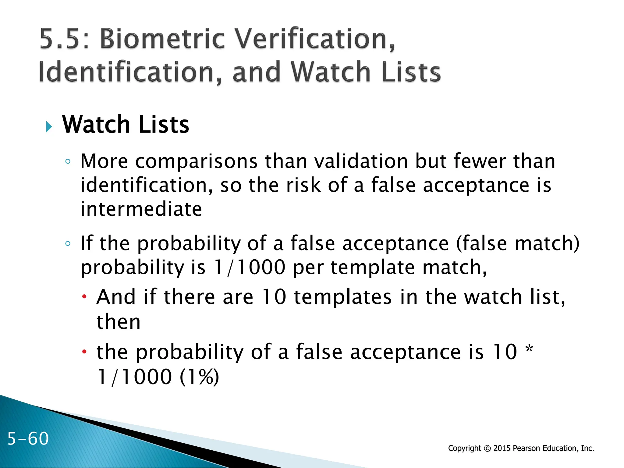 Copyright © 2015 Pearson Education, Inc.
 Watch Lists
◦ More comparisons than validation but fewer than
identification, so the risk of a false acceptance is
intermediate
◦ If the probability of a false acceptance (false match)
probability is 1/1000 per template match,
 And if there are 10 templates in the watch list,
then
 the probability of a false acceptance is 10 *
1/1000 (1%)
5-60
 