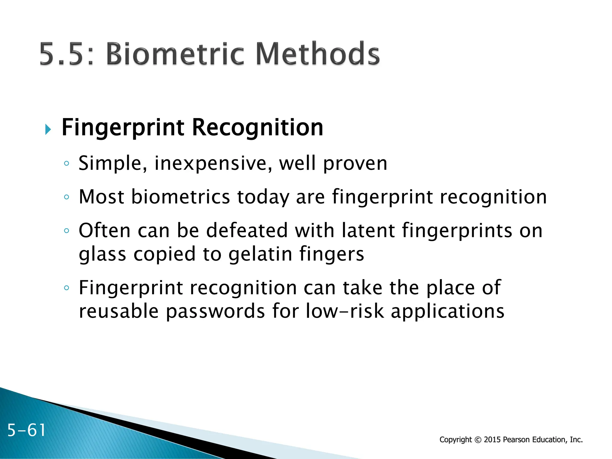 Copyright © 2015 Pearson Education, Inc.
 Fingerprint Recognition
◦ Simple, inexpensive, well proven
◦ Most biometrics today are fingerprint recognition
◦ Often can be defeated with latent fingerprints on
glass copied to gelatin fingers
◦ Fingerprint recognition can take the place of
reusable passwords for low-risk applications
5-61
 