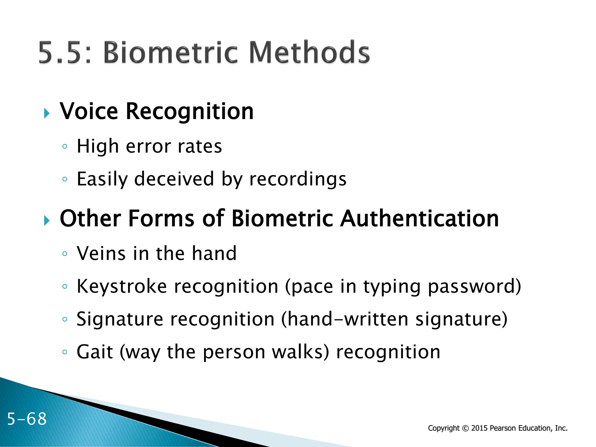 Copyright © 2015 Pearson Education, Inc.
 Voice Recognition
◦ High error rates
◦ Easily deceived by recordings
 Other Forms of Biometric Authentication
◦ Veins in the hand
◦ Keystroke recognition (pace in typing password)
◦ Signature recognition (hand-written signature)
◦ Gait (way the person walks) recognition
5-68
 