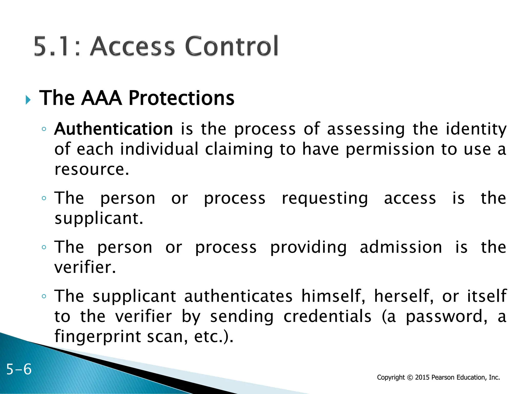 Copyright © 2015 Pearson Education, Inc.
 The AAA Protections
◦ Authentication is the process of assessing the identity
of each individual claiming to have permission to use a
resource.
◦ The person or process requesting access is the
supplicant.
◦ The person or process providing admission is the
verifier.
◦ The supplicant authenticates himself, herself, or itself
to the verifier by sending credentials (a password, a
fingerprint scan, etc.).
5-6
 