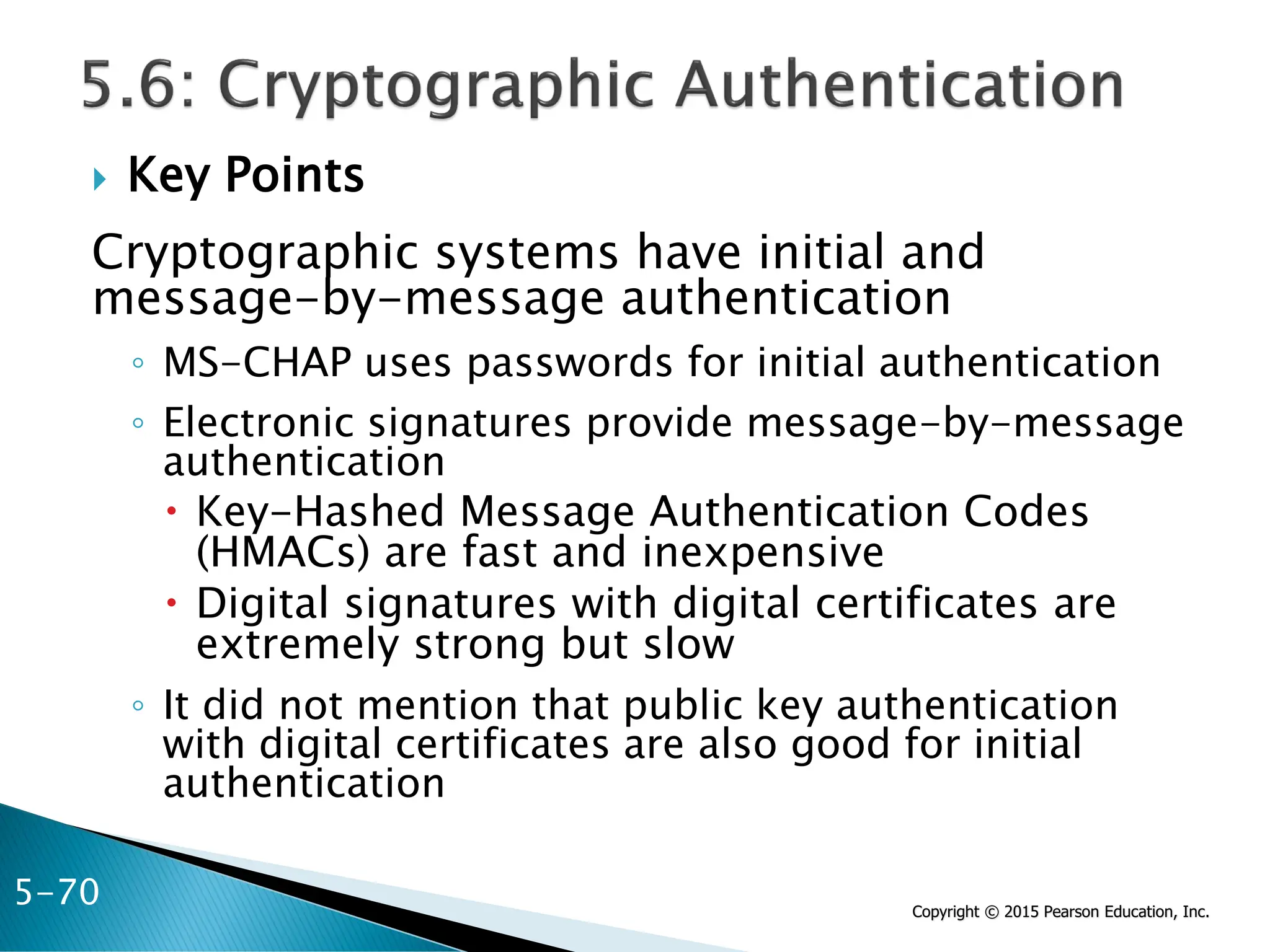 Copyright © 2015 Pearson Education, Inc.
 Key Points
Cryptographic systems have initial and
message-by-message authentication
◦ MS-CHAP uses passwords for initial authentication
◦ Electronic signatures provide message-by-message
authentication
 Key-Hashed Message Authentication Codes
(HMACs) are fast and inexpensive
 Digital signatures with digital certificates are
extremely strong but slow
◦ It did not mention that public key authentication
with digital certificates are also good for initial
authentication
5-70
 