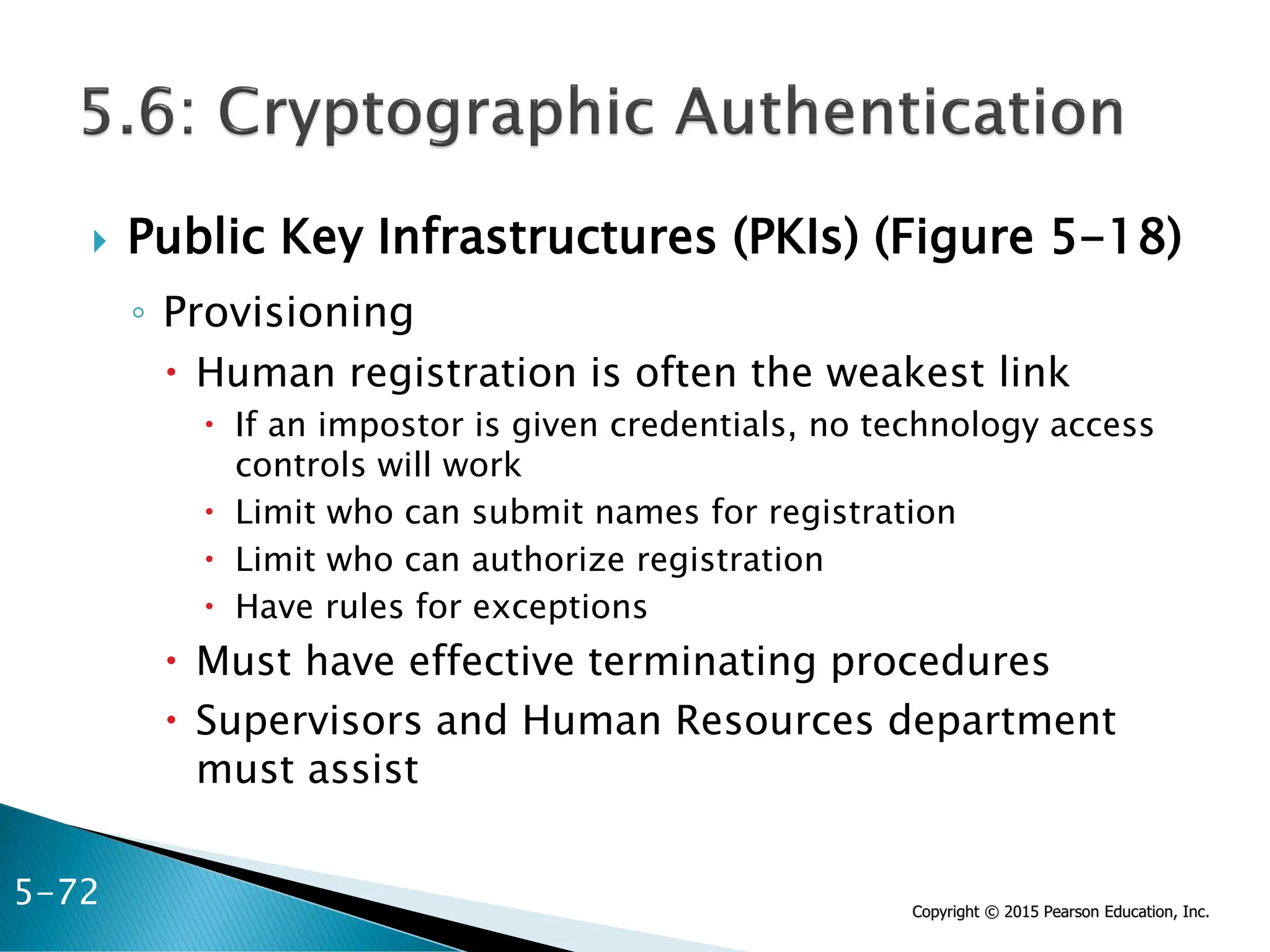 Copyright © 2015 Pearson Education, Inc.
 Public Key Infrastructures (PKIs) (Figure 5-18)
◦ Provisioning
 Human registration is often the weakest link
 If an impostor is given credentials, no technology access
controls will work
 Limit who can submit names for registration
 Limit who can authorize registration
 Have rules for exceptions
 Must have effective terminating procedures
 Supervisors and Human Resources department
must assist
5-72
 