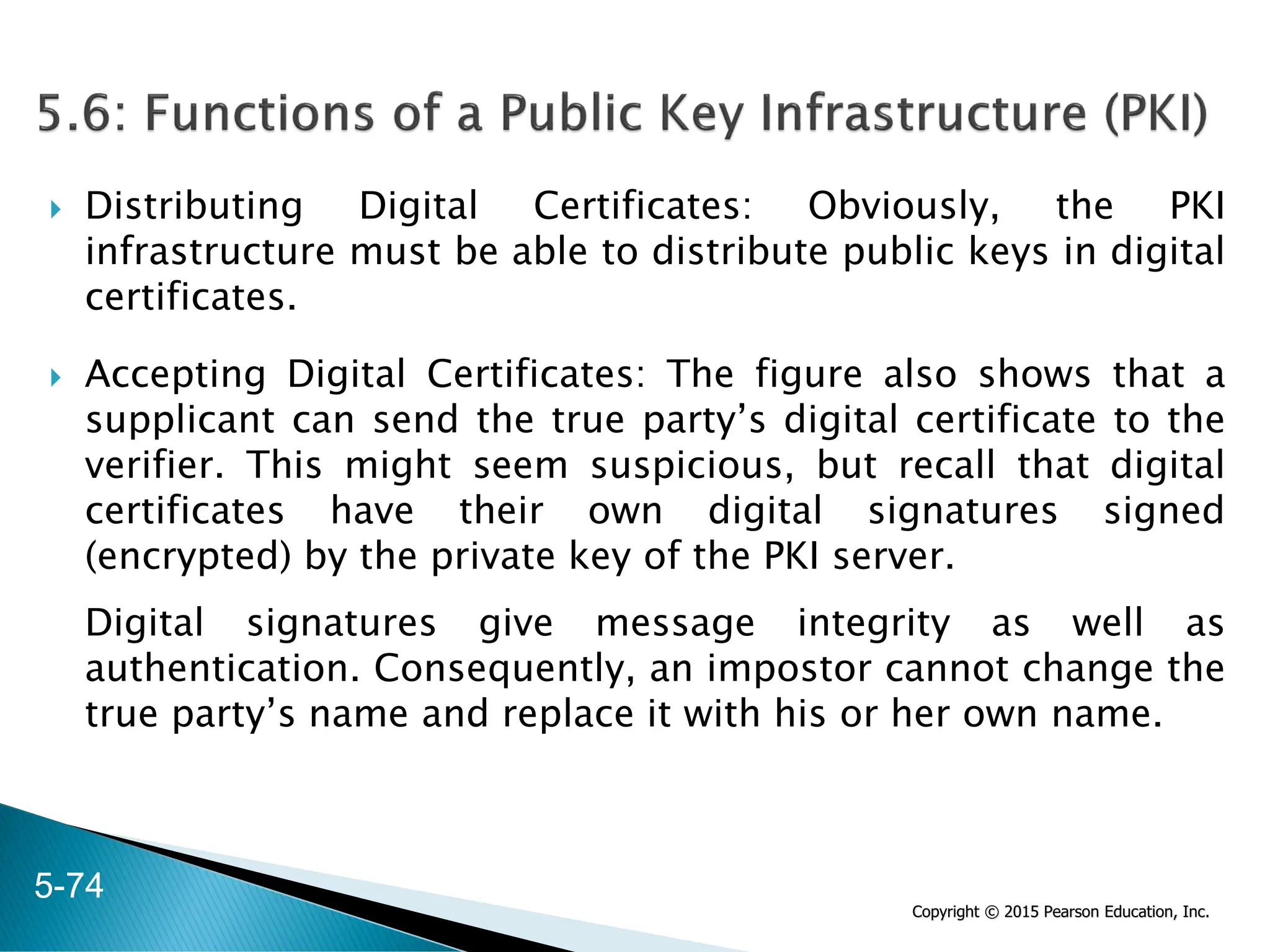 Copyright © 2015 Pearson Education, Inc.
 Distributing Digital Certificates: Obviously, the PKI
infrastructure must be able to distribute public keys in digital
certificates.
 Accepting Digital Certificates: The figure also shows that a
supplicant can send the true party’s digital certificate to the
verifier. This might seem suspicious, but recall that digital
certificates have their own digital signatures signed
(encrypted) by the private key of the PKI server.
Digital signatures give message integrity as well as
authentication. Consequently, an impostor cannot change the
true party’s name and replace it with his or her own name.
5-74
 