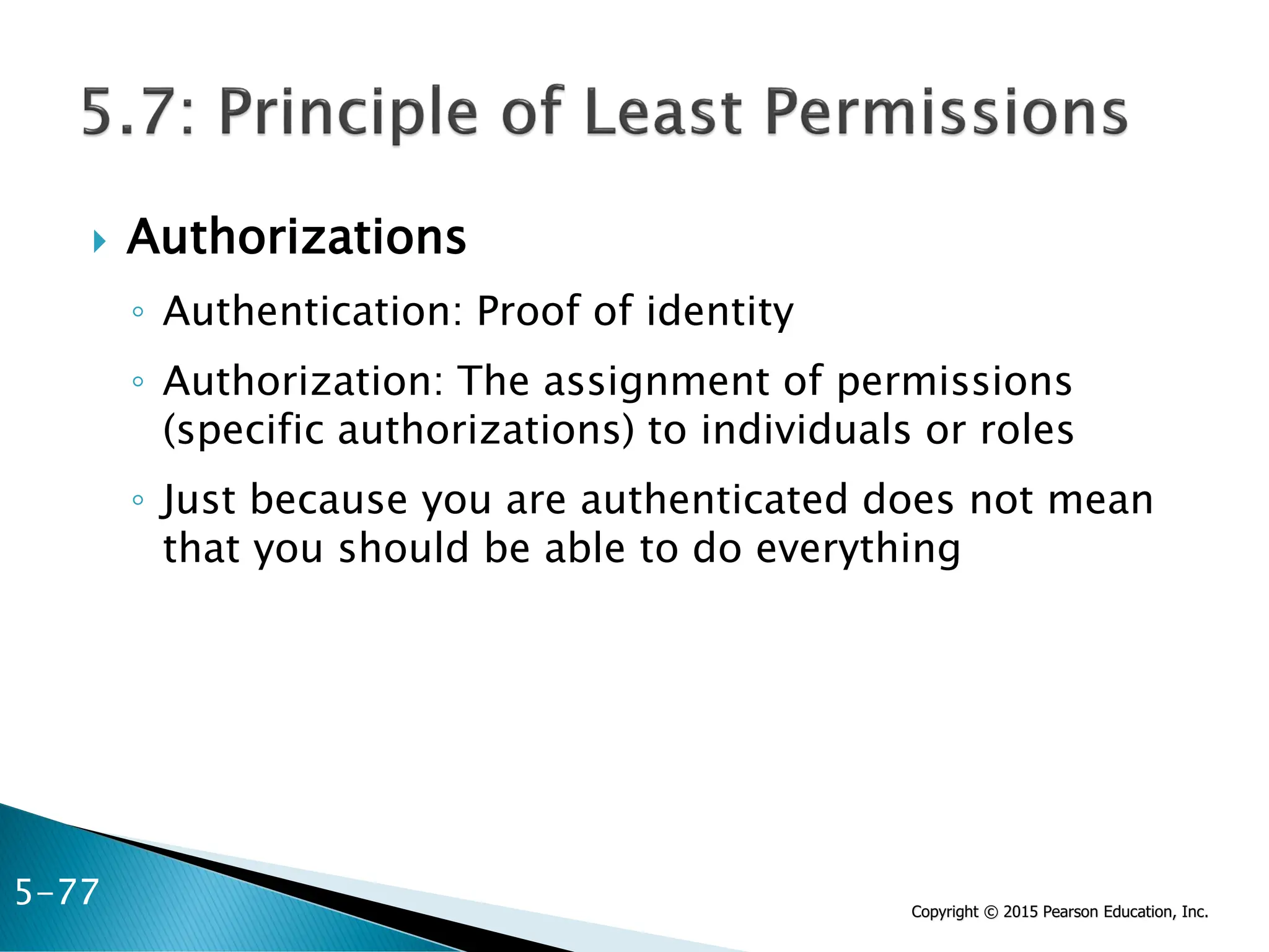 Copyright © 2015 Pearson Education, Inc.
 Authorizations
◦ Authentication: Proof of identity
◦ Authorization: The assignment of permissions
(specific authorizations) to individuals or roles
◦ Just because you are authenticated does not mean
that you should be able to do everything
5-77
 