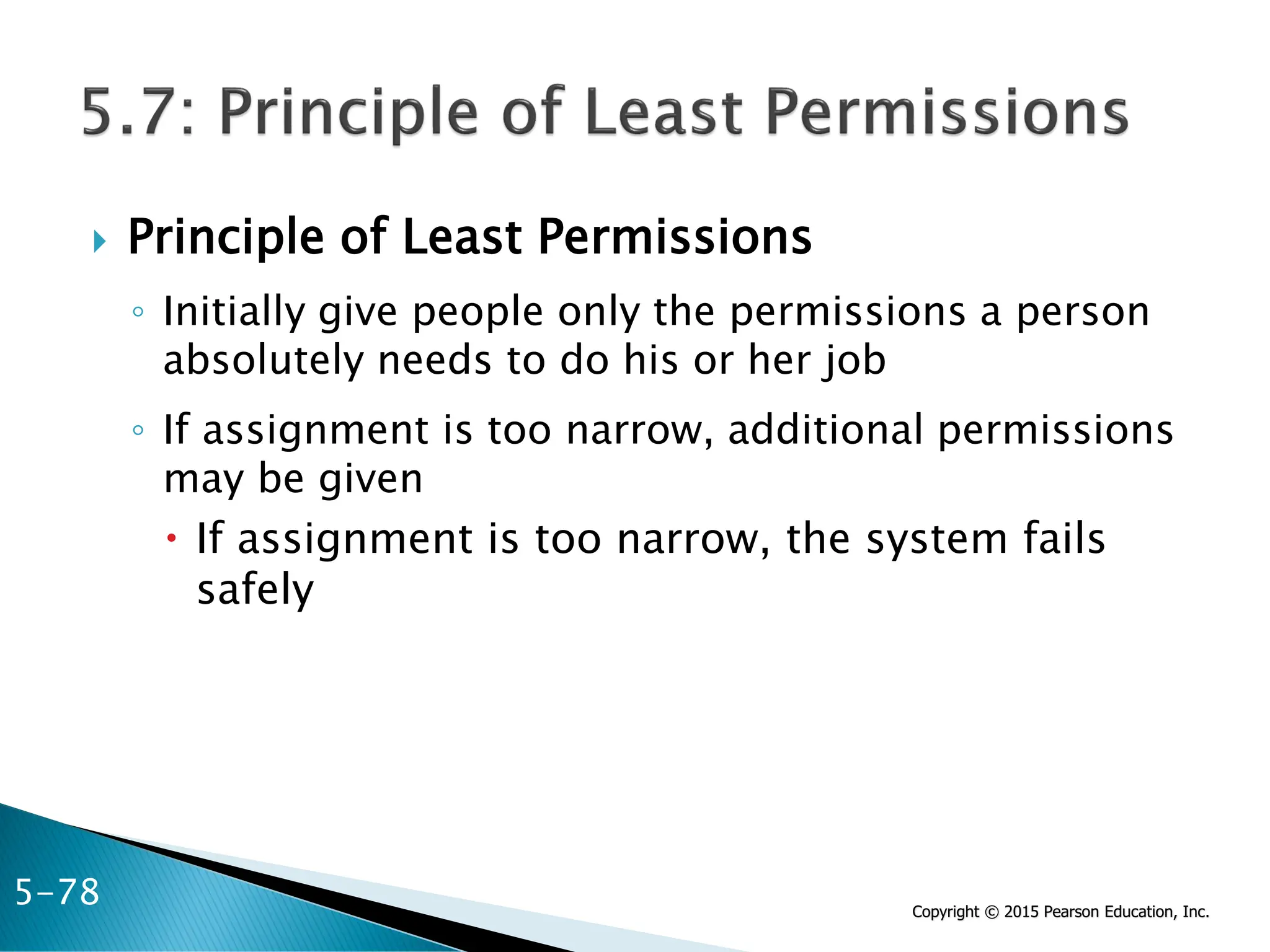Copyright © 2015 Pearson Education, Inc.
 Principle of Least Permissions
◦ Initially give people only the permissions a person
absolutely needs to do his or her job
◦ If assignment is too narrow, additional permissions
may be given
 If assignment is too narrow, the system fails
safely
5-78
 