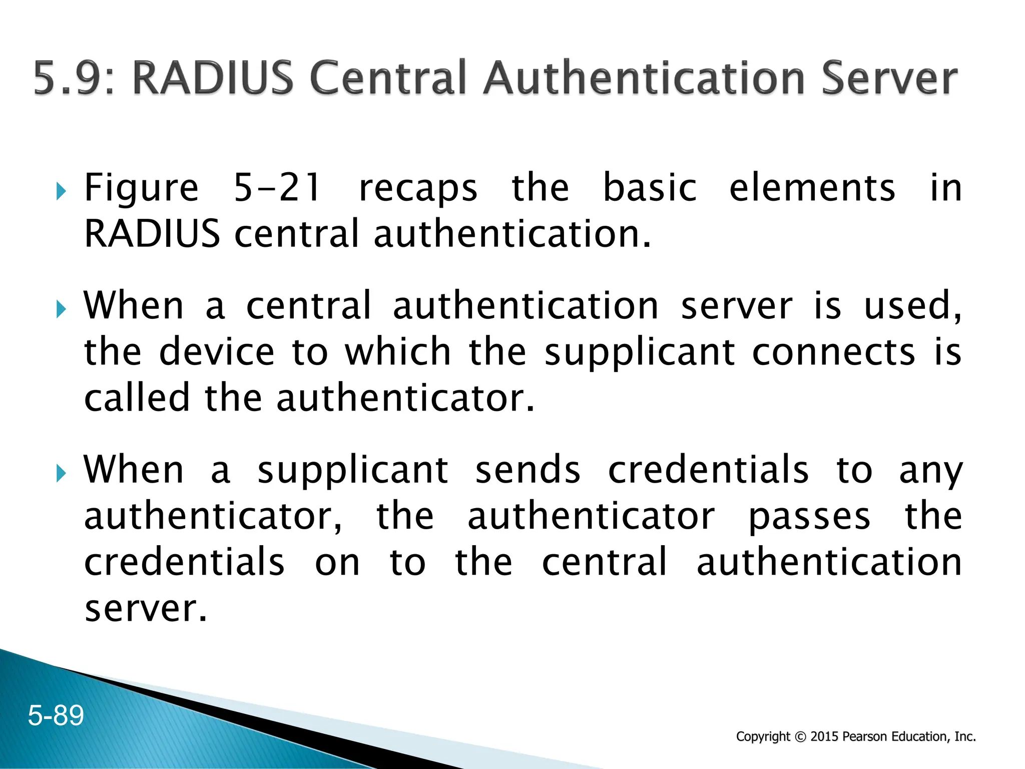 Copyright © 2015 Pearson Education, Inc.
 Figure 5-21 recaps the basic elements in
RADIUS central authentication.
 When a central authentication server is used,
the device to which the supplicant connects is
called the authenticator.
 When a supplicant sends credentials to any
authenticator, the authenticator passes the
credentials on to the central authentication
server.
5-89
 