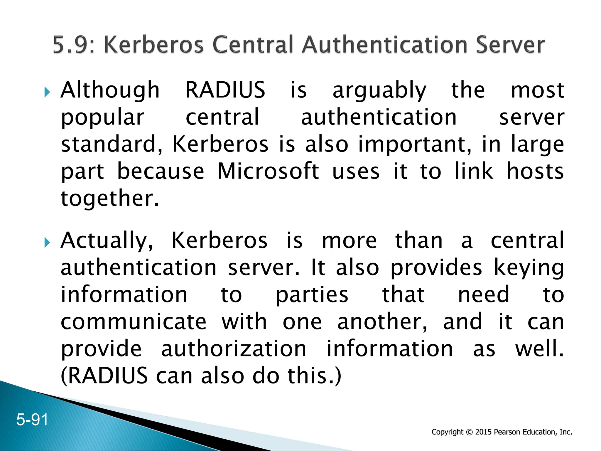 Copyright © 2015 Pearson Education, Inc.
 Although RADIUS is arguably the most
popular central authentication server
standard, Kerberos is also important, in large
part because Microsoft uses it to link hosts
together.
 Actually, Kerberos is more than a central
authentication server. It also provides keying
information to parties that need to
communicate with one another, and it can
provide authorization information as well.
(RADIUS can also do this.)
5-91
 
