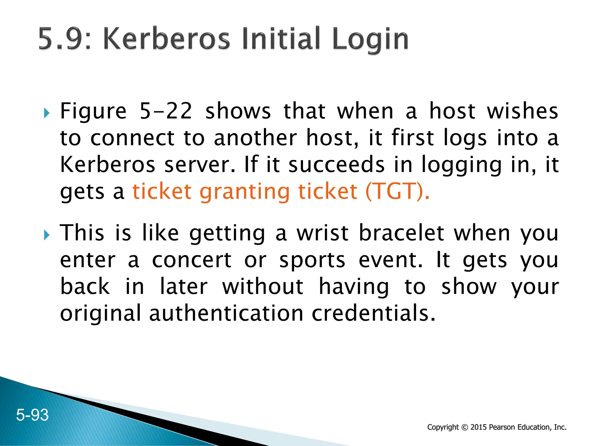 Copyright © 2015 Pearson Education, Inc.
 Figure 5-22 shows that when a host wishes
to connect to another host, it first logs into a
Kerberos server. If it succeeds in logging in, it
gets a ticket granting ticket (TGT).
 This is like getting a wrist bracelet when you
enter a concert or sports event. It gets you
back in later without having to show your
original authentication credentials.
5-93
 
