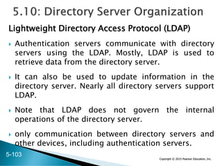 Copyright © 2015 Pearson Education, Inc.
Lightweight Directory Access Protocol (LDAP)
 Authentication servers communicate with directory
servers using the LDAP. Mostly, LDAP is used to
retrieve data from the directory server.
 It can also be used to update information in the
directory server. Nearly all directory servers support
LDAP.
 Note that LDAP does not govern the internal
operations of the directory server.
 only communication between directory servers and
other devices, including authentication servers.
5-103
 
