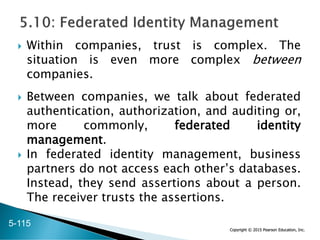 Copyright © 2015 Pearson Education, Inc.
 Within companies, trust is complex. The
situation is even more complex between
companies.
 Between companies, we talk about federated
authentication, authorization, and auditing or,
more commonly, federated identity
management.
 In federated identity management, business
partners do not access each other’s databases.
Instead, they send assertions about a person.
The receiver trusts the assertions.
5-115
 