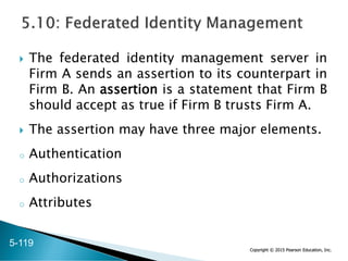 Copyright © 2015 Pearson Education, Inc.
 The federated identity management server in
Firm A sends an assertion to its counterpart in
Firm B. An assertion is a statement that Firm B
should accept as true if Firm B trusts Firm A.
 The assertion may have three major elements.
o Authentication
o Authorizations
o Attributes
5-119
 