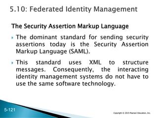 Copyright © 2015 Pearson Education, Inc.
The Security Assertion Markup Language
 The dominant standard for sending security
assertions today is the Security Assertion
Markup Language (SAML).
 This standard uses XML to structure
messages. Consequently, the interacting
identity management systems do not have to
use the same software technology.
5-121
 