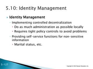 Copyright © 2015 Pearson Education, Inc.
 Identity Management
◦ Implementing controlled decentralization
 Do as much administration as possible locally
 Requires tight policy controls to avoid problems
◦ Providing self-service functions for non-sensitive
information
 Marital status, etc.
5-127
 