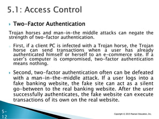 Copyright © 2015 Pearson Education, Inc.
 Two-Factor Authentication
Trojan horses and man-in-the middle attacks can negate the
strength of two-factor authentication.
o First, if a client PC is infected with a Trojan horse, the Trojan
horse can send transactions when a user has already
authenticated himself or herself to an e-commerce site. If a
user’s computer is compromised, two-factor authentication
means nothing.
 Second, two-factor authentication often can be defeated
with a man-in-the-middle attack. If a user logs into a
fake banking website, the fake site can act as a silent
go-between to the real banking website. After the user
successfully authenticates, the fake website can execute
transactions of its own on the real website.
5-
12
 