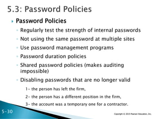 Copyright © 2015 Pearson Education, Inc.
 Password Policies
◦ Regularly test the strength of internal passwords
◦ Not using the same password at multiple sites
◦ Use password management programs
◦ Password duration policies
◦ Shared password policies (makes auditing
impossible)
◦ Disabling passwords that are no longer valid
1- the person has left the firm,
2- the person has a different position in the firm,
3- the account was a temporary one for a contractor.
5-30
 