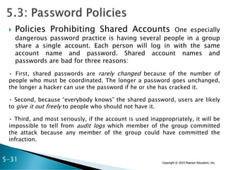 Copyright © 2015 Pearson Education, Inc.
 Policies Prohibiting Shared Accounts One especially
dangerous password practice is having several people in a group
share a single account. Each person will log in with the same
account name and password. Shared account names and
passwords are bad for three reasons:
• First, shared passwords are rarely changed because of the number of
people who must be coordinated. The longer a password goes unchanged,
the longer a hacker can use the password if he or she has cracked it.
• Second, because “everybody knows” the shared password, users are likely
to give it out freely to people who should not have it.
• Third, and most seriously, if the account is used inappropriately, it will be
impossible to tell from audit logs which member of the group committed
the attack because any member of the group could have committed the
infraction.
5-31
 