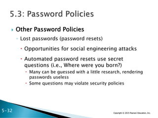 Copyright © 2015 Pearson Education, Inc.
 Other Password Policies
◦ Lost passwords (password resets)
 Opportunities for social engineering attacks
 Automated password resets use secret
questions (i.e., Where were you born?)
 Many can be guessed with a little research, rendering
passwords useless
 Some questions may violate security policies
5-32
 