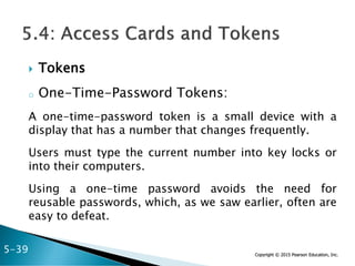 Copyright © 2015 Pearson Education, Inc.
 Tokens
o One-Time-Password Tokens:
A one-time-password token is a small device with a
display that has a number that changes frequently.
Users must type the current number into key locks or
into their computers.
Using a one-time password avoids the need for
reusable passwords, which, as we saw earlier, often are
easy to defeat.
5-39
 