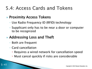Copyright © 2015 Pearson Education, Inc.
 Proximity Access Tokens
◦ Use Radio Frequency ID (RFID) technology
◦ Supplicant only has to be near a door or computer
to be recognized
 Addressing Loss and Theft
◦ Both are frequent
◦ Card cancellation
 Requires a wired network for cancellation speed
 Must cancel quickly if risks are considerable
5-41
 