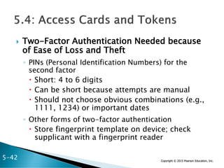 Copyright © 2015 Pearson Education, Inc.
 Two-Factor Authentication Needed because
of Ease of Loss and Theft
◦ PINs (Personal Identification Numbers) for the
second factor
 Short: 4 to 6 digits
 Can be short because attempts are manual
 Should not choose obvious combinations (e.g.,
1111, 1234) or important dates
◦ Other forms of two-factor authentication
 Store fingerprint template on device; check
supplicant with a fingerprint reader
5-42
 