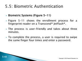 Copyright © 2015 Pearson Education, Inc.
 Biometric Systems (Figure 5-11)
 Figure 5-11 shows the enrollment process for a
fingerprint reader on a Transcend® JetFlash®.
 The process is user-friendly and takes about three
minutes.
 To complete the process, a user is required to swipe
the same finger four times and enter a password.
5-48
 