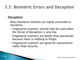 Copyright © 2015 Pearson Education, Inc.
 Deception
◦ Many biometric methods are highly vulnerable to
deception
 Fingerprint scanners should only be used when
the threat of deception is very low
 Fingerprint scanners are better than passwords
because there is nothing to forget
 Fingerprint scanners are good for convenience
rather than security
5-56
 
