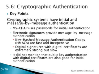 Copyright © 2015 Pearson Education, Inc.
 Key Points
Cryptographic systems have initial and
message-by-message authentication
◦ MS-CHAP uses passwords for initial authentication
◦ Electronic signatures provide message-by-message
authentication
 Key-Hashed Message Authentication Codes
(HMACs) are fast and inexpensive
 Digital signatures with digital certificates are
extremely strong but slow
◦ It did not mention that public key authentication
with digital certificates are also good for initial
authentication
5-70
 