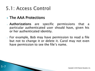 Copyright © 2015 Pearson Education, Inc.
 The AAA Protections
o Authorizations are specific permissions that a
particular authenticated user should have, given his
or her authenticated identity.
o For example, Bob may have permission to read a file
but not to change it or delete it. Carol may not even
have permission to see the file’s name.
5-7
 