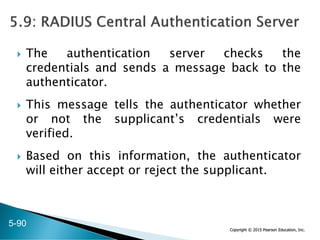 Copyright © 2015 Pearson Education, Inc.
 The authentication server checks the
credentials and sends a message back to the
authenticator.
 This message tells the authenticator whether
or not the supplicant’s credentials were
verified.
 Based on this information, the authenticator
will either accept or reject the supplicant.
5-90
 