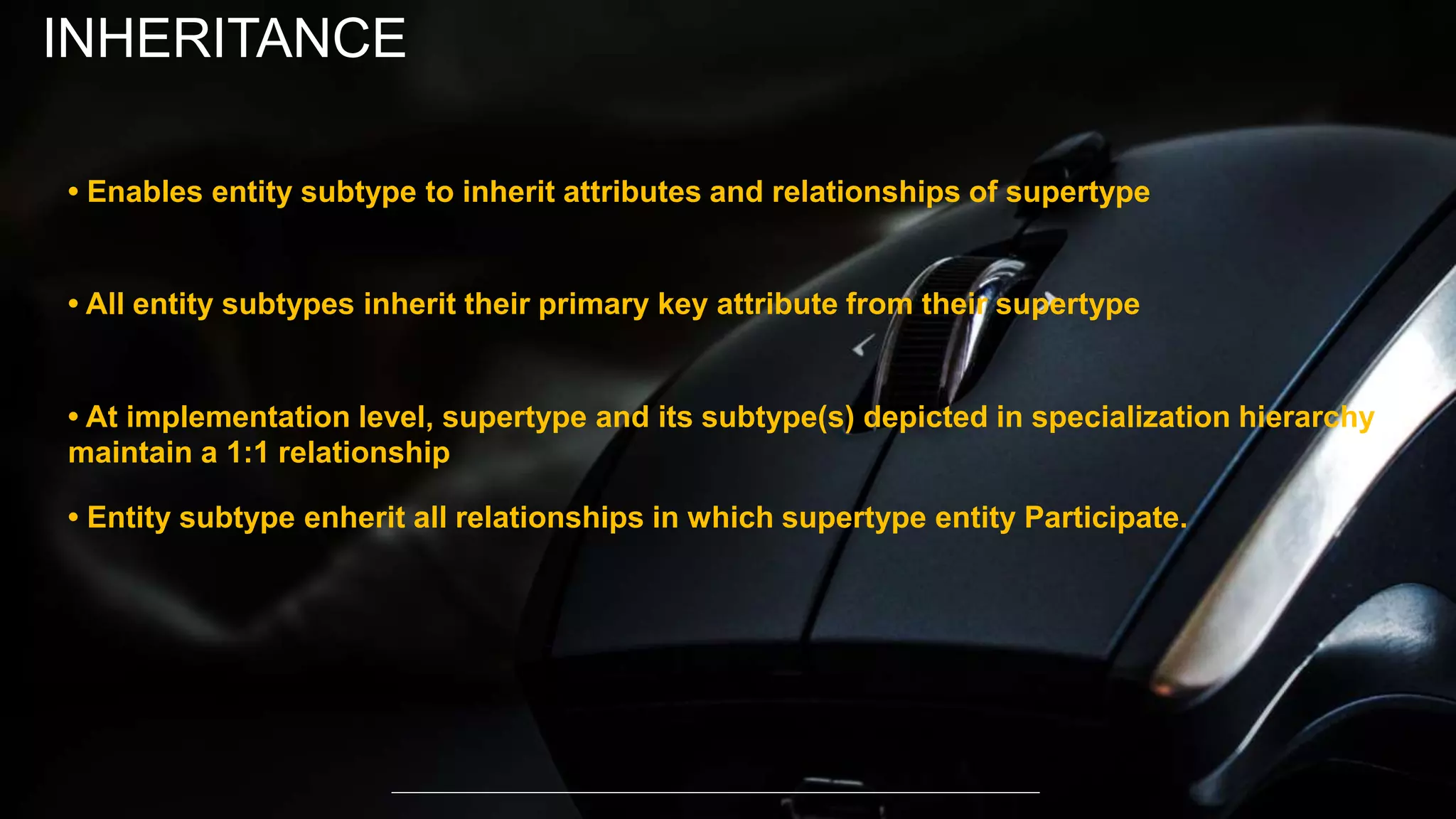 • Enables entity subtype to inherit attributes and relationships of supertype
• All entity subtypes inherit their primary key attribute from their supertype
• At implementation level, supertype and its subtype(s) depicted in specialization hierarchy
maintain a 1:1 relationship
• Entity subtype enherit all relationships in which supertype entity Participate.
INHERITANCE
 