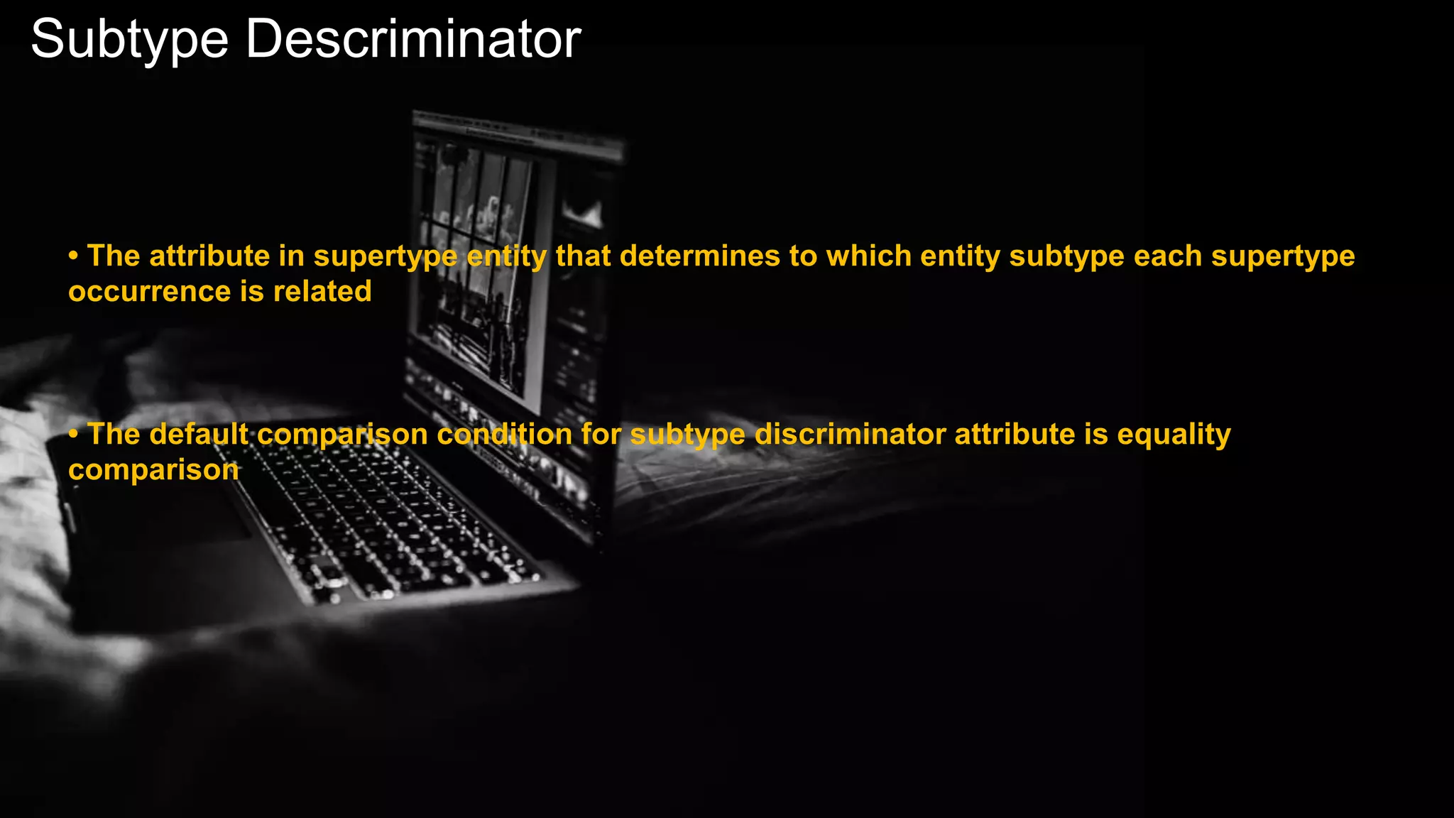 Subtype Descriminator
• The attribute in supertype entity that determines to which entity subtype each supertype
occurrence is related
• The default comparison condition for subtype discriminator attribute is equality
comparison
 