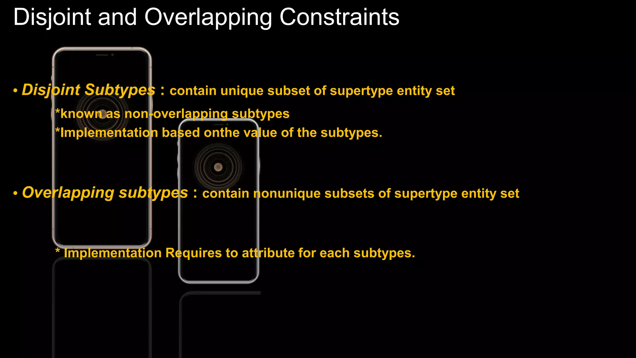 Disjoint and Overlapping Constraints
• Disjoint Subtypes : contain unique subset of supertype entity set
*known as non-overlapping subtypes
*Implementation based onthe value of the subtypes.
• Overlapping subtypes : contain nonunique subsets of supertype entity set
* Implementation Requires to attribute for each subtypes.
 