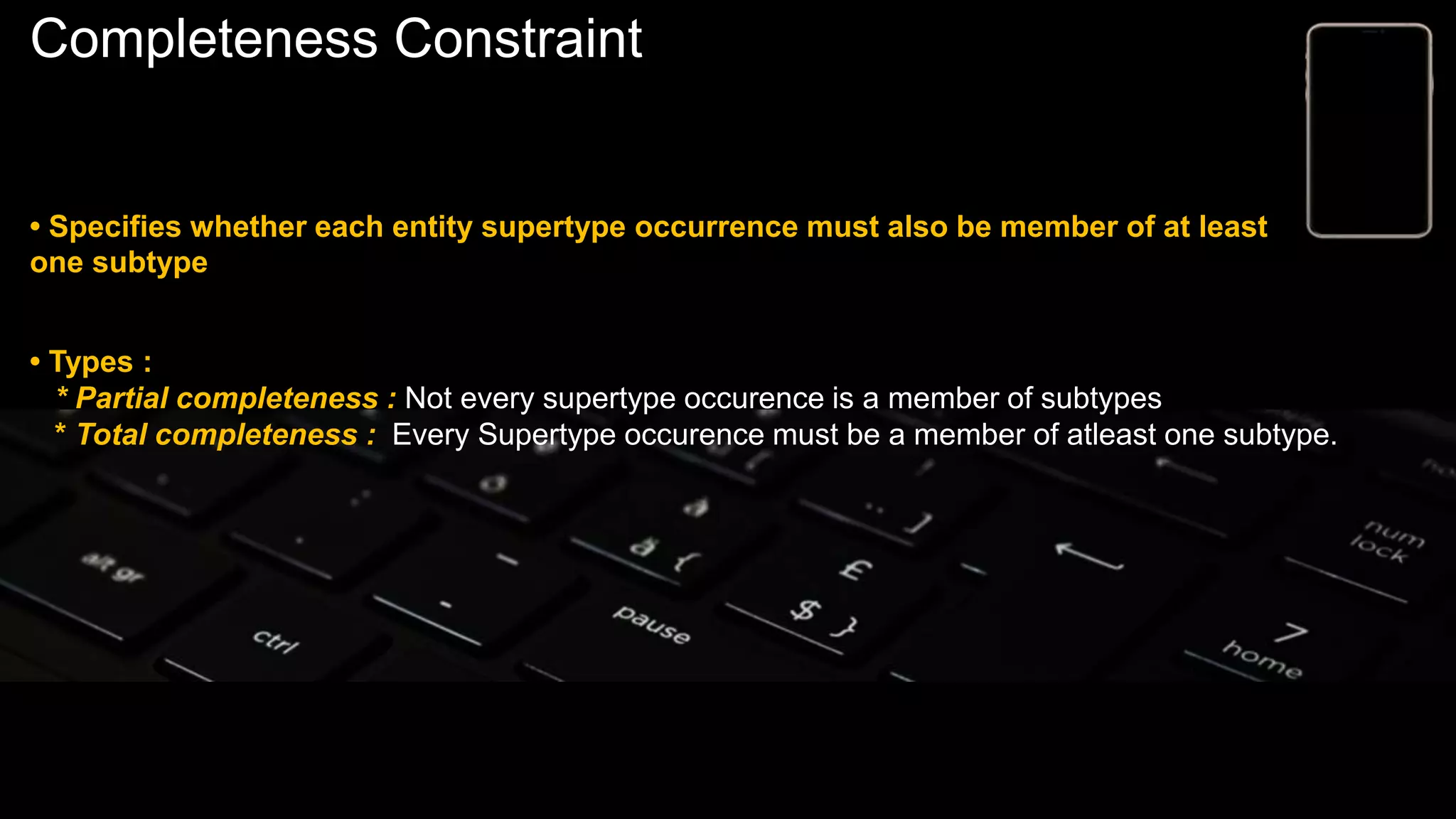 Completeness Constraint
• Specifies whether each entity supertype occurrence must also be member of at least
one subtype
• Types :
* Partial completeness : Not every supertype occurence is a member of subtypes
* Total completeness : Every Supertype occurence must be a member of atleast one subtype.
 