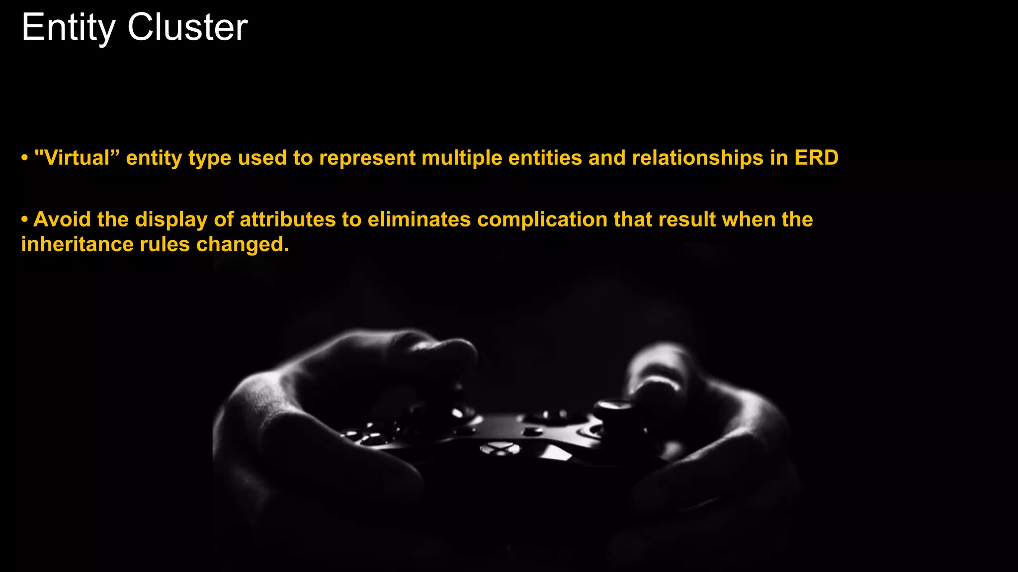 Entity Cluster
• "Virtual” entity type used to represent multiple entities and relationships in ERD
• Avoid the display of attributes to eliminates complication that result when the
inheritance rules changed.
 