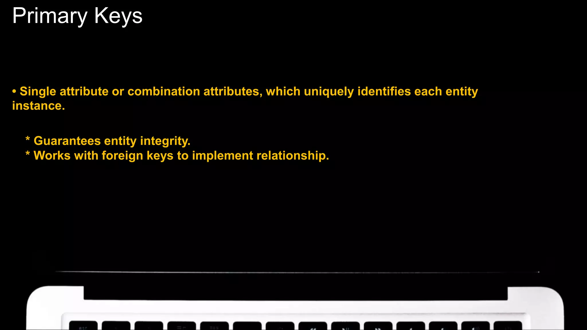 Primary Keys
• Single attribute or combination attributes, which uniquely identifies each entity
instance.
* Guarantees entity integrity.
* Works with foreign keys to implement relationship.
 